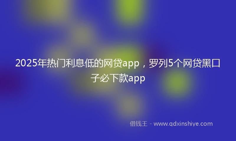 2025年热门利息低的网贷app，罗列5个网贷黑口子必下款app
