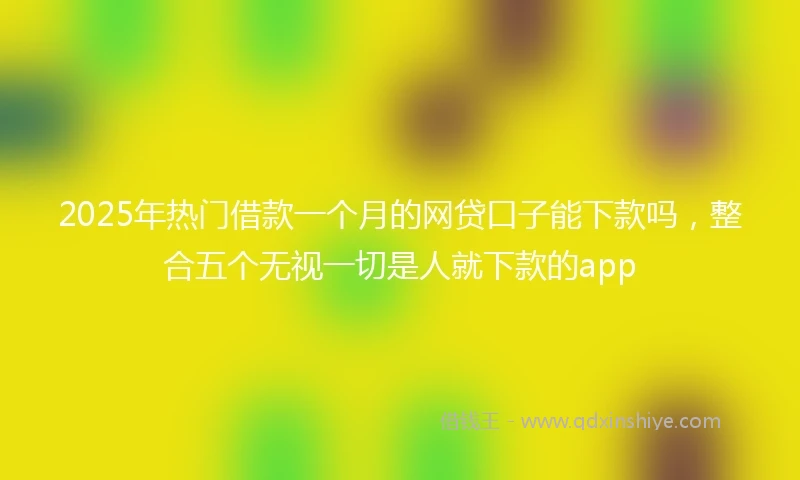 2025年热门借款一个月的网贷口子能下款吗，整合五个无视一切是人就下款的app