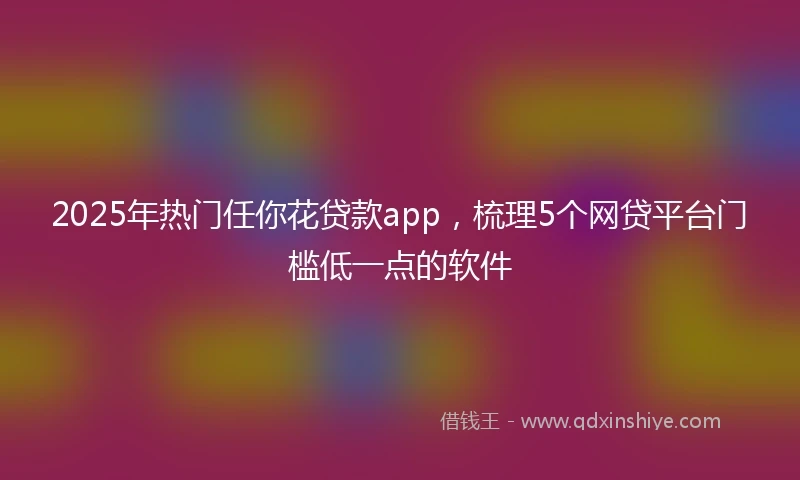 2025年热门任你花贷款app，梳理5个网贷平台门槛低一点的软件