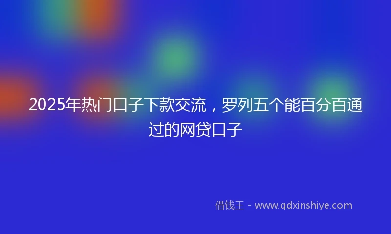 2025年热门口子下款交流，罗列五个能百分百通过的网贷口子