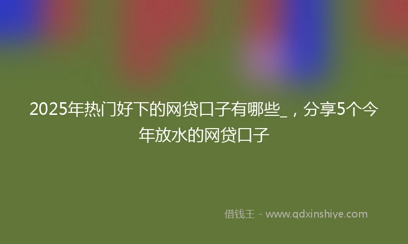 2025年热门好下的网贷口子有哪些_，分享5个今年放水的网贷口子