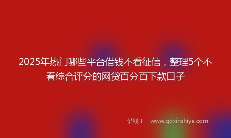 2025年热门哪些平台借钱不看征信，整理5个不看综合评分的网贷百分百下款口子