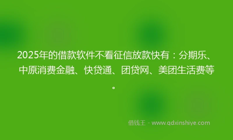 2025年的借款软件不看征信放款快有：分期乐、中原消费金融、快贷通、团贷网、美团生活费等。