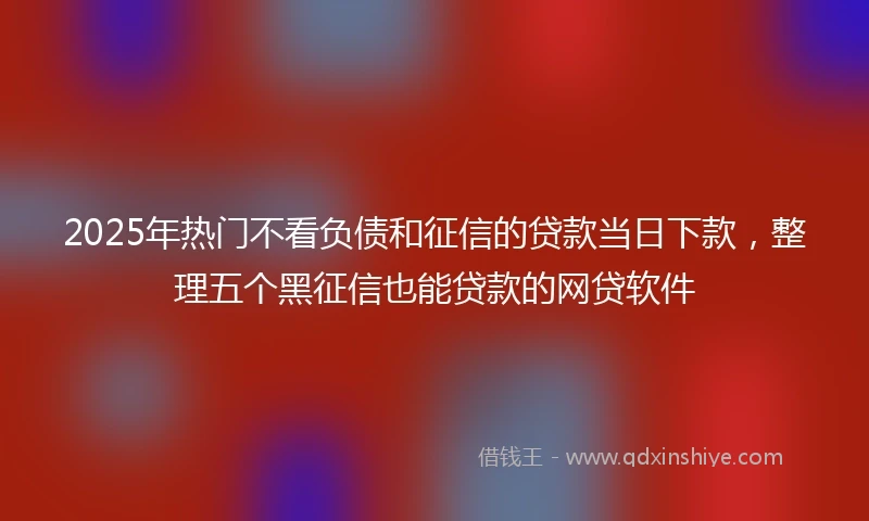 2025年热门不看负债和征信的贷款当日下款，整理五个黑征信也能贷款的网贷软件