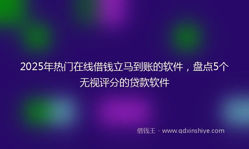 2025年热门在线借钱立马到账的软件，盘点5个无视评分的贷款软件