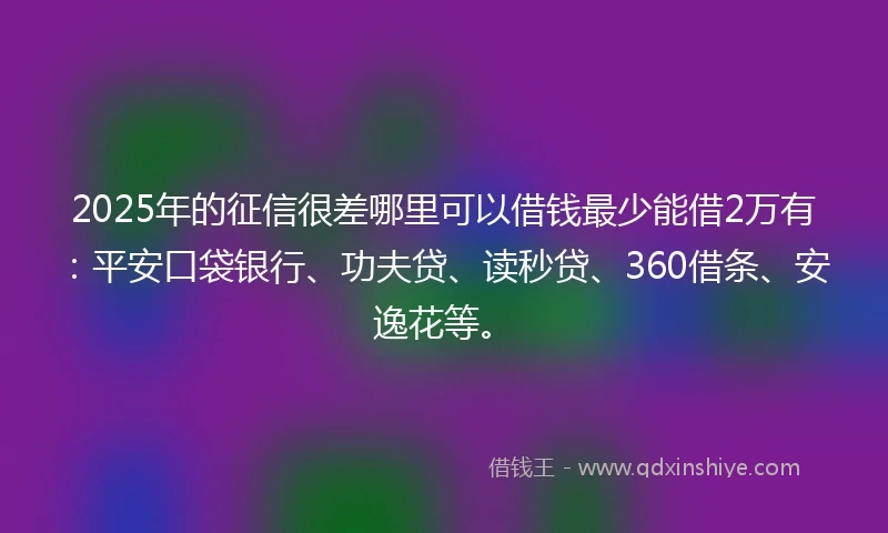 2025年的征信很差哪里可以借钱最少能借2万有：平安口袋银行、功夫贷、读秒贷、360借条、安逸花等。
