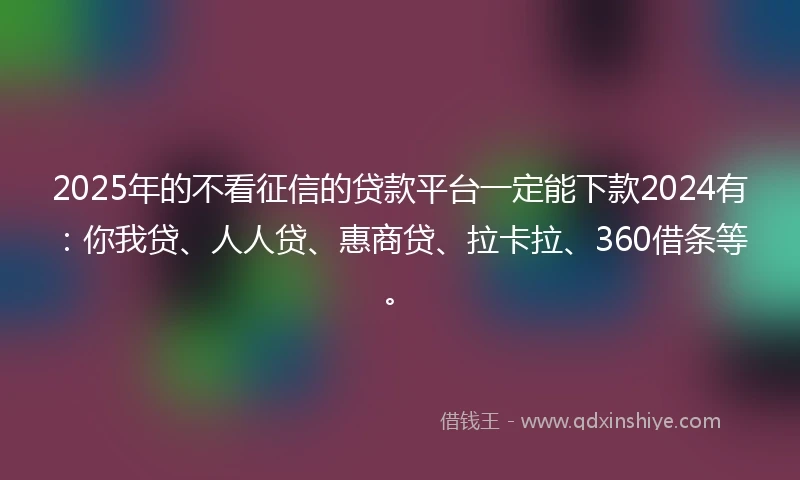 2025年的不看征信的贷款平台一定能下款2024有：你我贷、人人贷、惠商贷、拉卡拉、360借条等。
