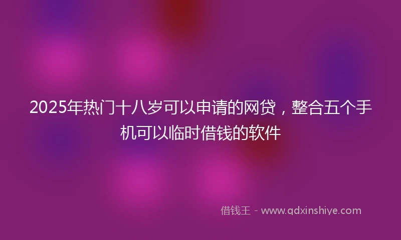 2025年热门十八岁可以申请的网贷，整合五个手机可以临时借钱的软件