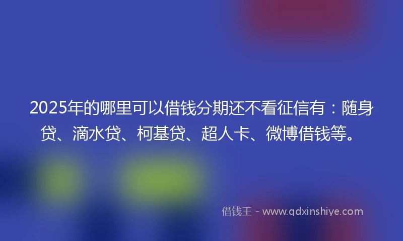 2025年的哪里可以借钱分期还不看征信有：随身贷、滴水贷、柯基贷、超人卡、微博借钱等。