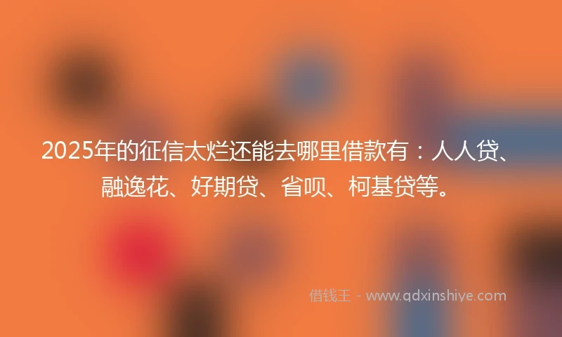 2025年的征信太烂还能去哪里借款有：人人贷、融逸花、好期贷、省呗、柯基贷等。