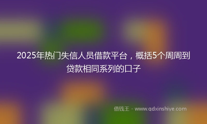 2025年热门失信人员借款平台，概括5个周周到贷款相同系列的口子
