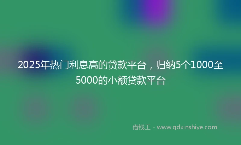 2025年热门利息高的贷款平台，归纳5个1000至5000的小额贷款平台