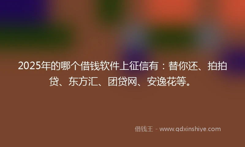 2025年的哪个借钱软件上征信有：替你还、拍拍贷、东方汇、团贷网、安逸花等。