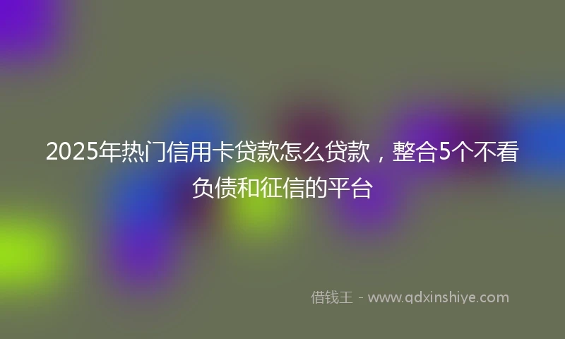 2025年热门信用卡贷款怎么贷款，整合5个不看负债和征信的平台