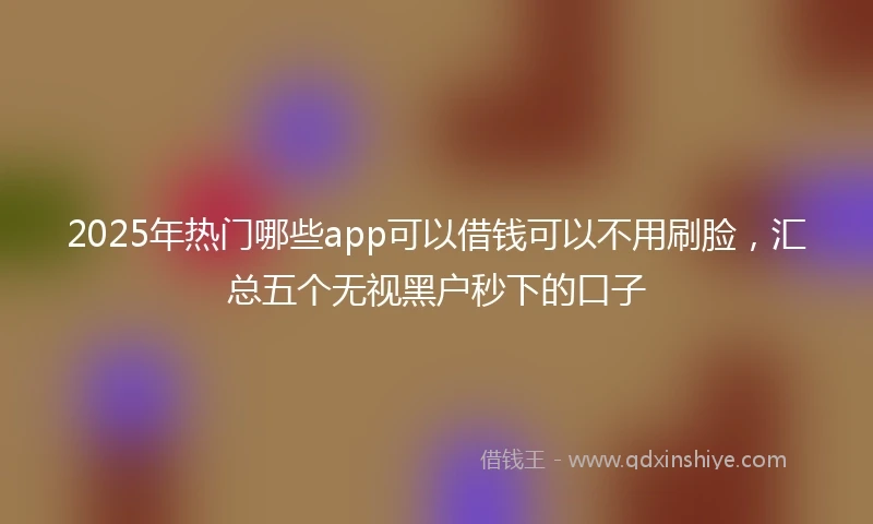 2025年热门哪些app可以借钱可以不用刷脸，汇总五个无视黑户秒下的口子