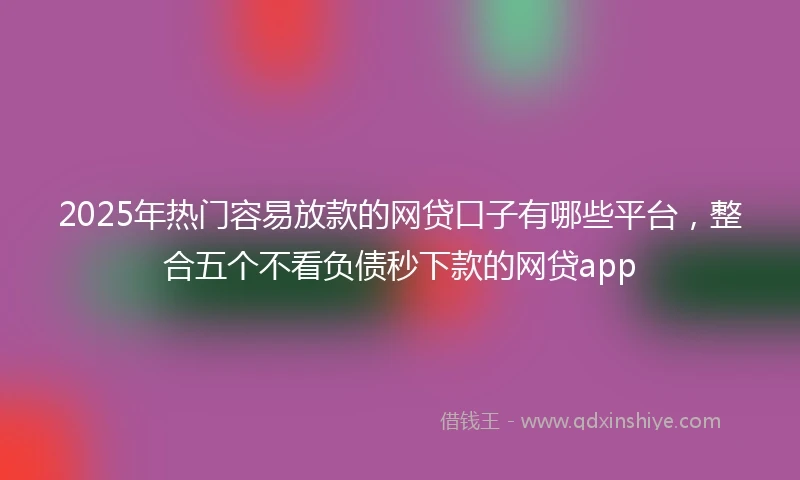 2025年热门容易放款的网贷口子有哪些平台，整合五个不看负债秒下款的网贷app