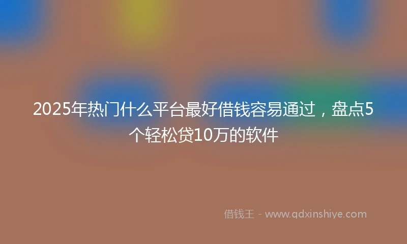 2025年热门什么平台最好借钱容易通过，盘点5个轻松贷10万的软件
