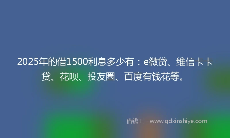 2025年的借1500利息多少有：e微贷、维信卡卡贷、花呗、投友圈、百度有钱花等。