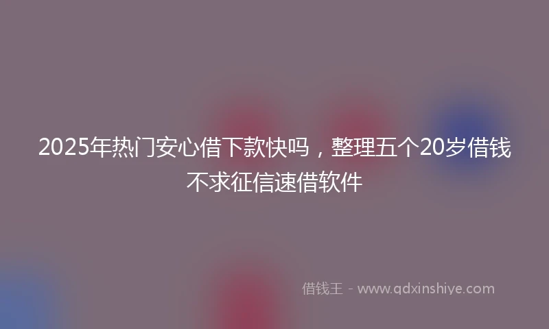 2025年热门安心借下款快吗，整理五个20岁借钱不求征信速借软件