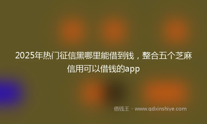 2025年热门征信黑哪里能借到钱，整合五个芝麻信用可以借钱的app