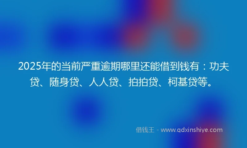 2025年的当前严重逾期哪里还能借到钱有：功夫贷、随身贷、人人贷、拍拍贷、柯基贷等。