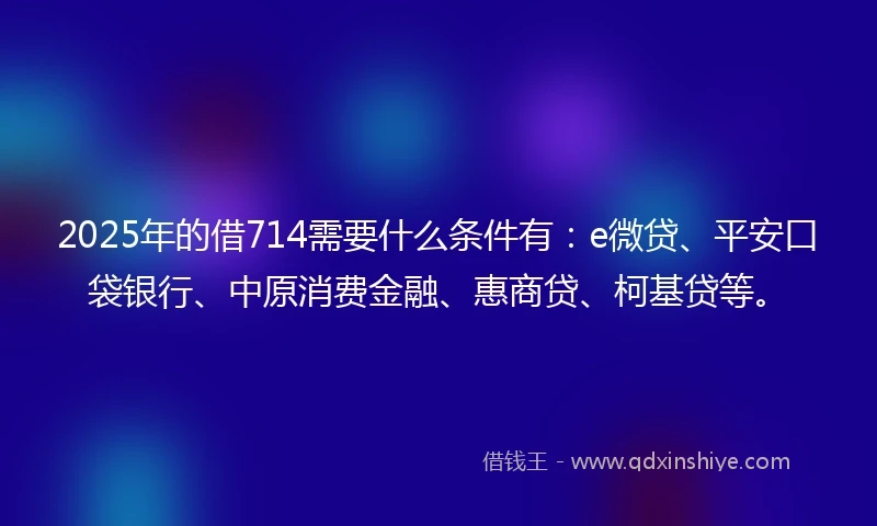 2025年的借714需要什么条件有：e微贷、平安口袋银行、中原消费金融、惠商贷、柯基贷等。