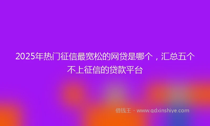 2025年热门征信最宽松的网贷是哪个，汇总五个不上征信的贷款平台