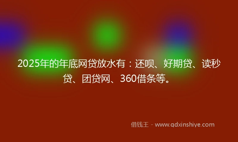 2025年的年底网贷放水有：还呗、好期贷、读秒贷、团贷网、360借条等。