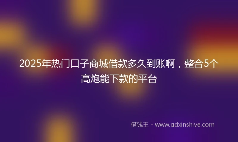 2025年热门口子商城借款多久到账啊，整合5个高炮能下款的平台