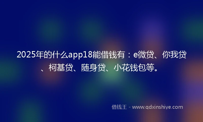 2025年的什么app18能借钱有：e微贷、你我贷、柯基贷、随身贷、小花钱包等。