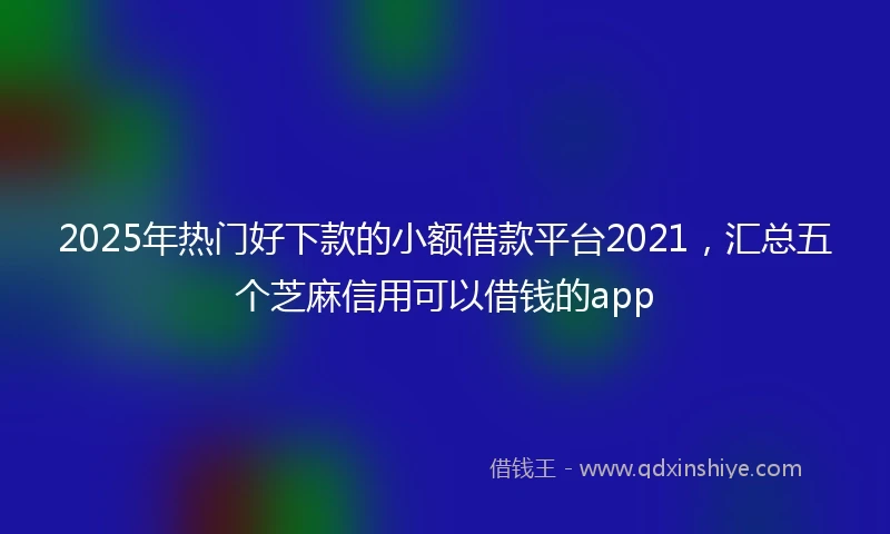 2025年热门好下款的小额借款平台2021，汇总五个芝麻信用可以借钱的app