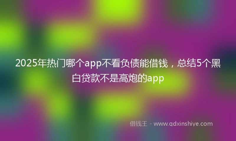 2025年热门哪个app不看负债能借钱，总结5个黑白贷款不是高炮的app