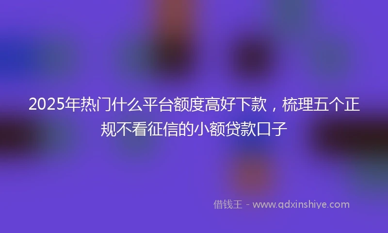 2025年热门什么平台额度高好下款，梳理五个正规不看征信的小额贷款口子