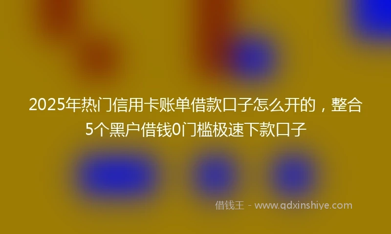2025年热门信用卡账单借款口子怎么开的，整合5个黑户借钱0门槛极速下款口子