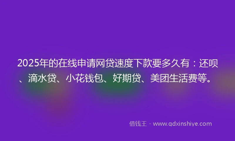 2025年的在线申请网贷速度下款要多久有：还呗、滴水贷、小花钱包、好期贷、美团生活费等。