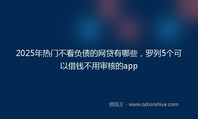 2025年热门不看负债的网贷有哪些，罗列5个可以借钱不用审核的app