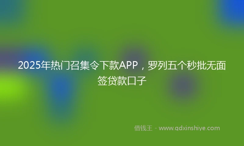 2025年热门召集令下款APP，罗列五个秒批无面签贷款口子