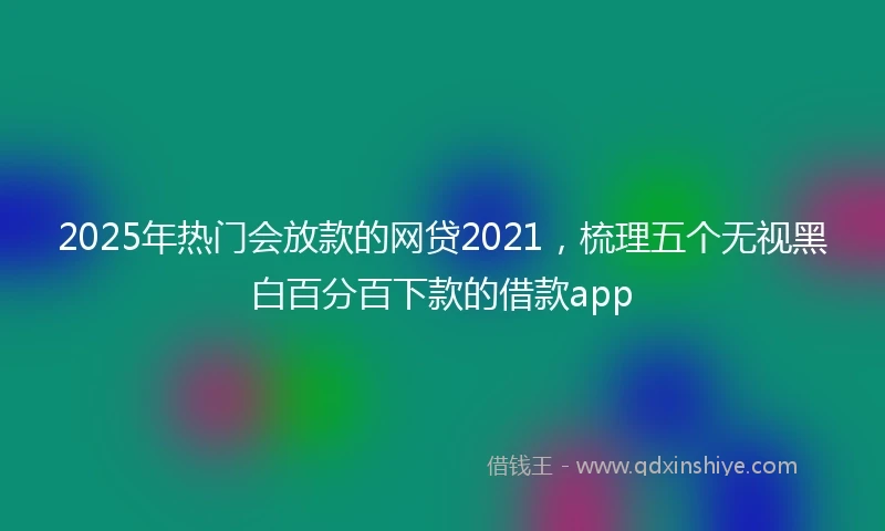2025年热门会放款的网贷2021，梳理五个无视黑白百分百下款的借款app