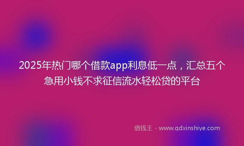 2025年热门哪个借款app利息低一点，汇总五个急用小钱不求征信流水轻松贷的平台