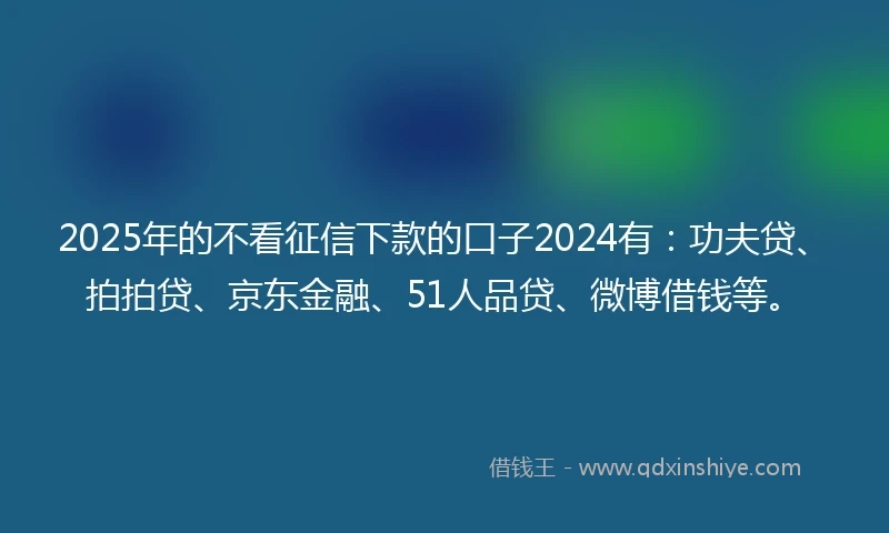 2025年的不看征信下款的口子2024有：功夫贷、拍拍贷、京东金融、51人品贷、微博借钱等。