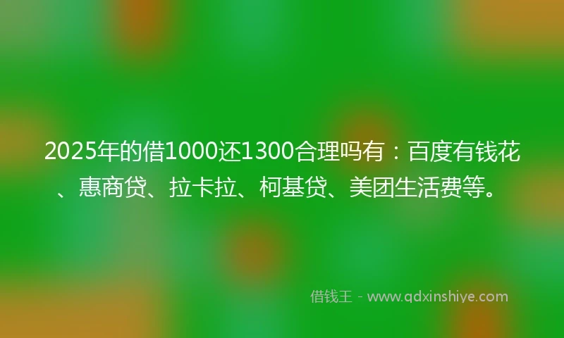 2025年的借1000还1300合理吗有：百度有钱花、惠商贷、拉卡拉、柯基贷、美团生活费等。