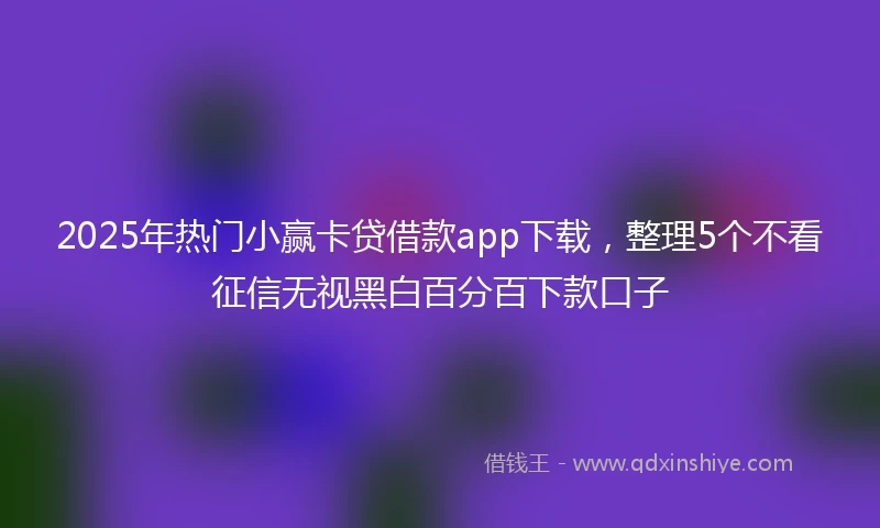 2025年热门小赢卡贷借款app下载，整理5个不看征信无视黑白百分百下款口子