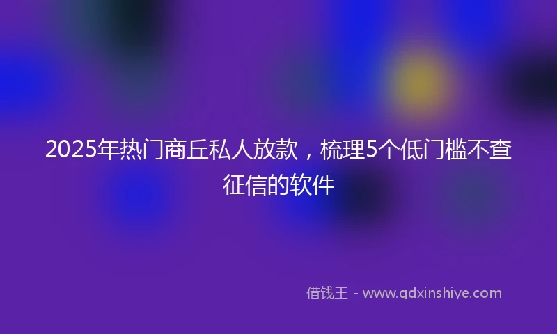 2025年热门商丘私人放款，梳理5个低门槛不查征信的软件