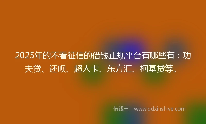 2025年的不看征信的借钱正规平台有哪些有：功夫贷、还呗、超人卡、东方汇、柯基贷等。