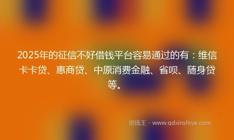 2025年的征信不好借钱平台容易通过的有：维信卡卡贷、惠商贷、中原消费金融、省呗、随身贷等。