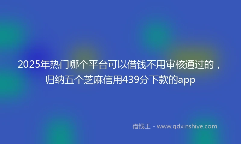 2025年热门哪个平台可以借钱不用审核通过的，归纳五个芝麻信用439分下款的app