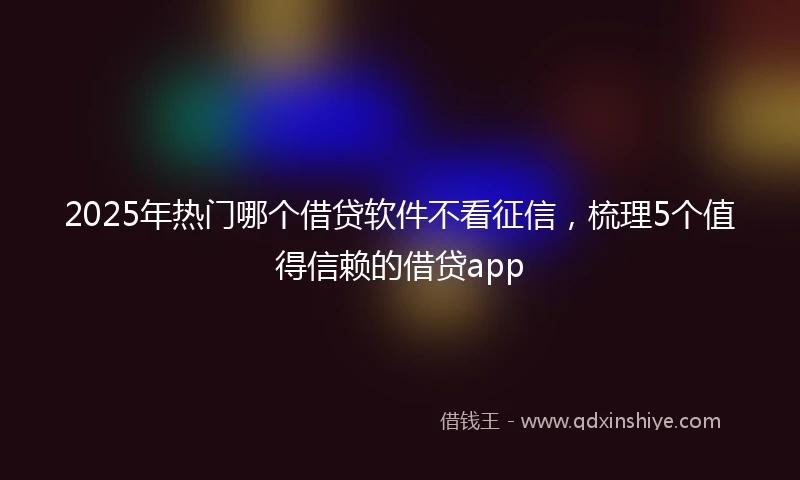 2025年热门哪个借贷软件不看征信，梳理5个值得信赖的借贷app