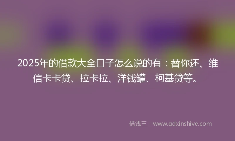 2025年的借款大全口子怎么说的有：替你还、维信卡卡贷、拉卡拉、洋钱罐、柯基贷等。