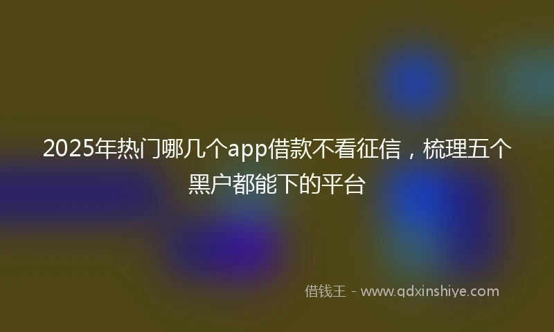 2025年热门哪几个app借款不看征信，梳理五个黑户都能下的平台