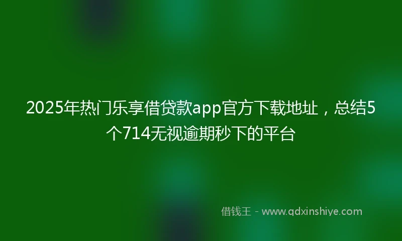 2025年热门乐享借贷款app官方下载地址，总结5个714无视逾期秒下的平台